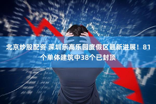 北京炒股配资 深圳乐高乐园度假区最新进展！81个单体建筑中38个已封顶