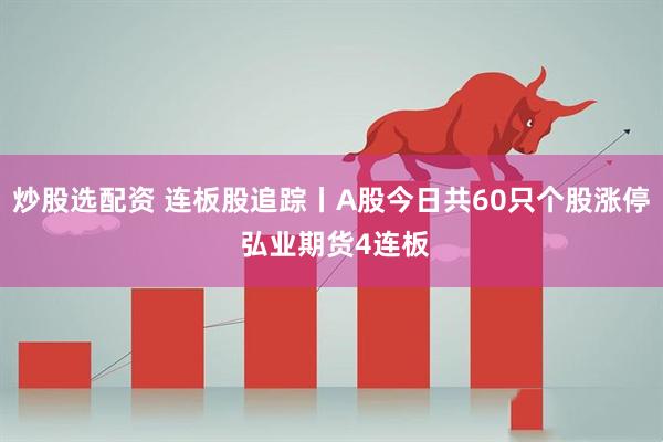 炒股选配资 连板股追踪丨A股今日共60只个股涨停 弘业期货4连板