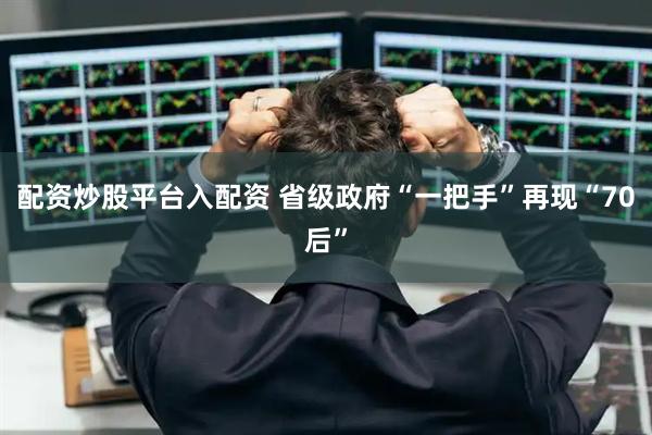 配资炒股平台入配资 省级政府“一把手”再现“70后”