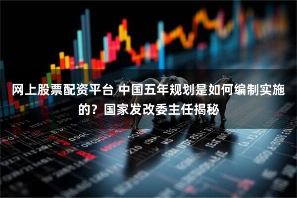 网上股票配资平台 中国五年规划是如何编制实施的？国家发改委主任揭秘