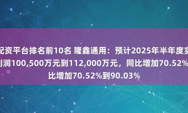 配资平台排名前10名 隆鑫通用：预计2025年半年度实现归母净利润100,500万元到112,000万元，同比增加70.52%到90.03%