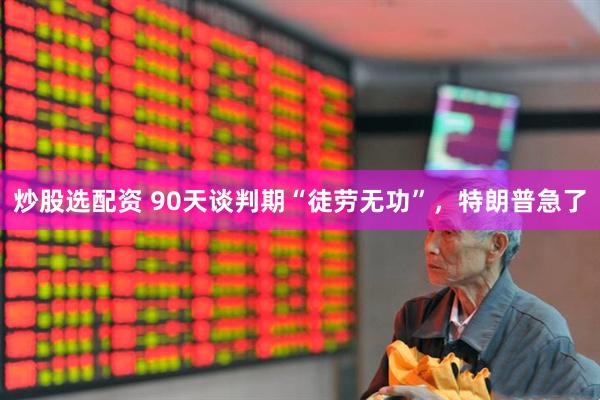 炒股选配资 90天谈判期“徒劳无功”，特朗普急了