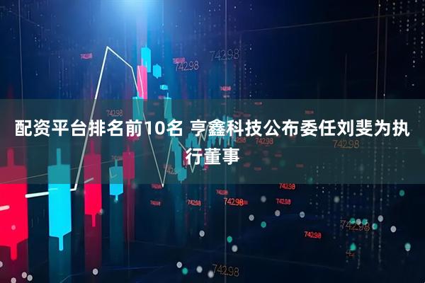 配资平台排名前10名 亨鑫科技公布委任刘斐为执行董事