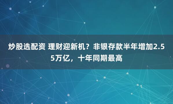 炒股选配资 理财迎新机？非银存款半年增加2.55万亿，十年同期最高