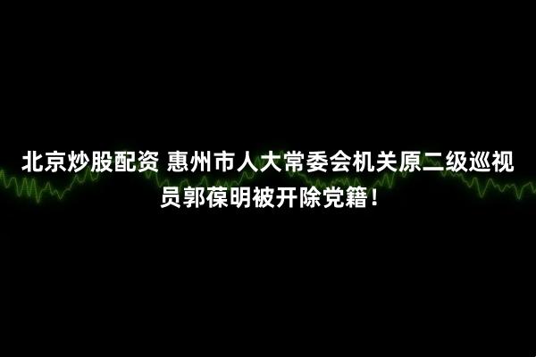 北京炒股配资 惠州市人大常委会机关原二级巡视员郭葆明被开除党籍！