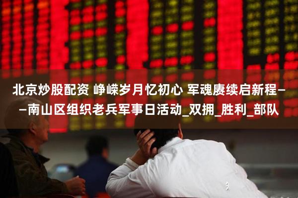 北京炒股配资 峥嵘岁月忆初心 军魂赓续启新程——南山区组织老兵军事日活动_双拥_胜利_部队