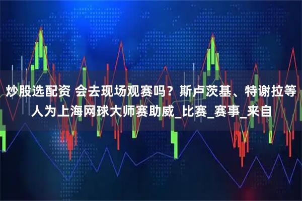 炒股选配资 会去现场观赛吗？斯卢茨基、特谢拉等人为上海网球大师赛助威_比赛_赛事_来自