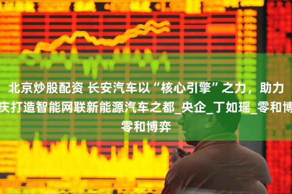 北京炒股配资 长安汽车以“核心引擎”之力，助力重庆打造智能网联新能源汽车之都_央企_丁如瑶_零和博弈
