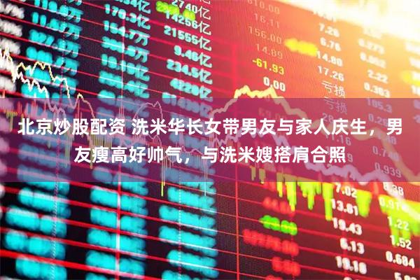 北京炒股配资 洗米华长女带男友与家人庆生，男友瘦高好帅气，与洗米嫂搭肩合照