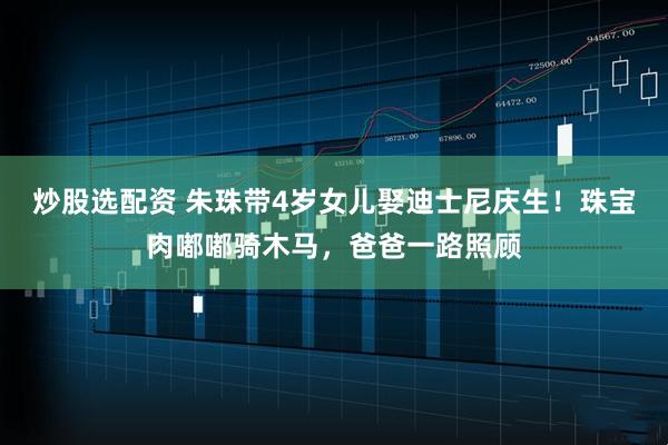 炒股选配资 朱珠带4岁女儿娶迪士尼庆生！珠宝肉嘟嘟骑木马，爸爸一路照顾