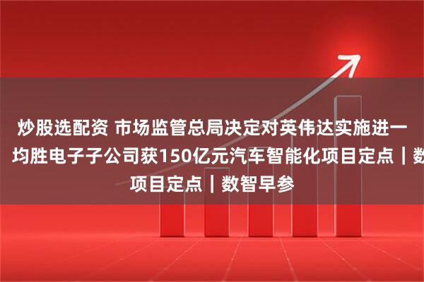 炒股选配资 市场监管总局决定对英伟达实施进一步调查；均胜电子子公司获150亿元汽车智能化项目定点｜数智早参