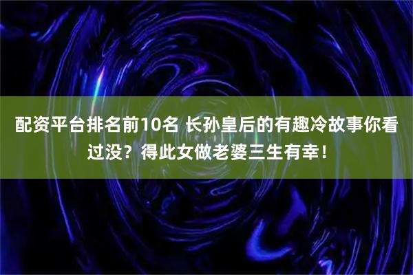 配资平台排名前10名 长孙皇后的有趣冷故事你看过没？得此女做老婆三生有幸！