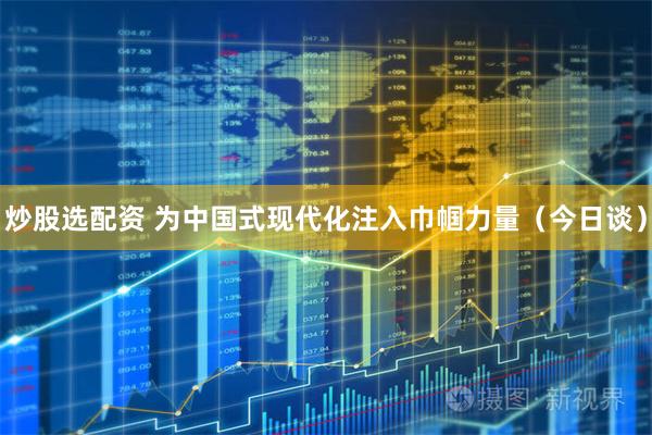 炒股选配资 为中国式现代化注入巾帼力量（今日谈）