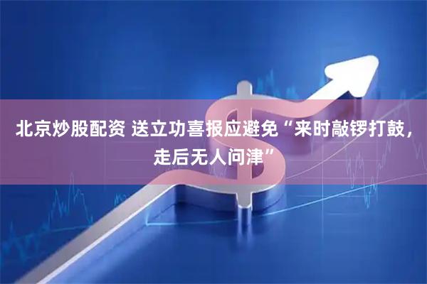 北京炒股配资 送立功喜报应避免“来时敲锣打鼓，走后无人问津”