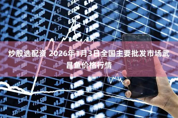 炒股选配资 2026年1月3日全国主要批发市场武昌鱼价格行情