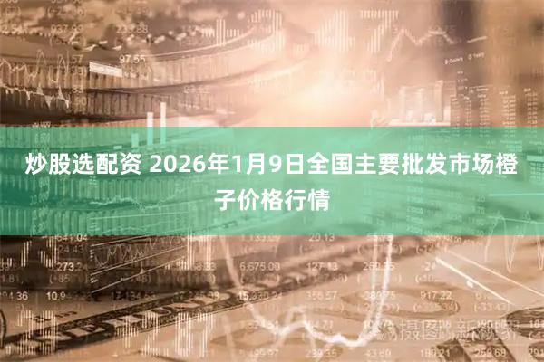 炒股选配资 2026年1月9日全国主要批发市场橙子价格行情